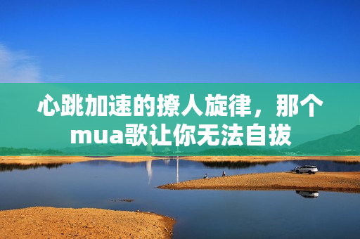 心跳加速的撩人旋律，那个mua歌让你无法自拔