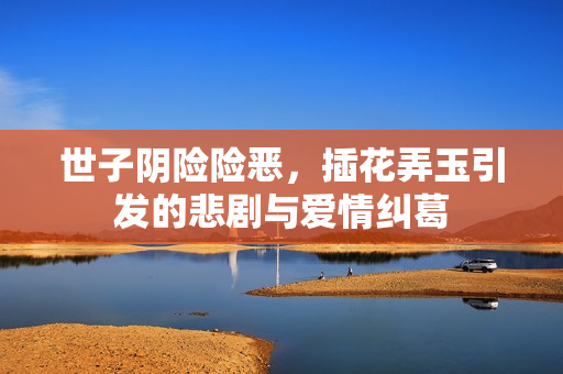世子阴险险恶，插花弄玉引发的悲剧与爱情纠葛