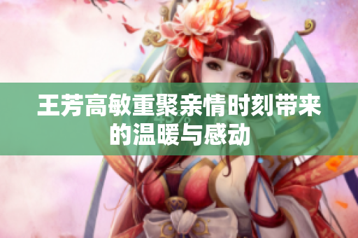 王芳高敏重聚亲情时刻带来的温暖与感动