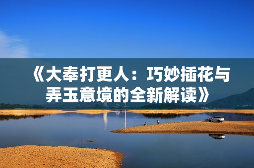 《大奉打更人：巧妙插花与弄玉意境的全新解读》