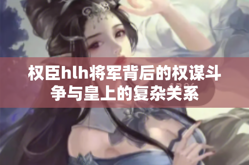 权臣hlh将军背后的权谋斗争与皇上的复杂关系