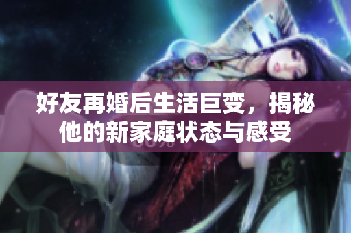 好友再婚后生活巨变，揭秘他的新家庭状态与感受