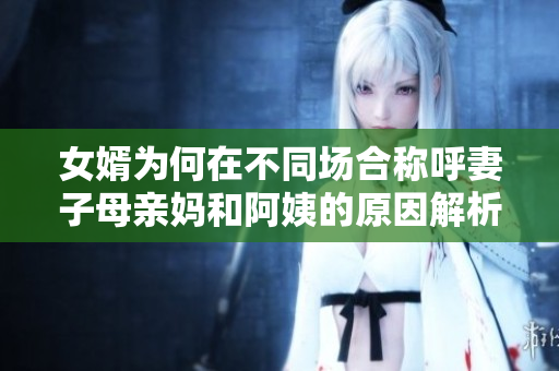 女婿为何在不同场合称呼妻子母亲妈和阿姨的原因解析