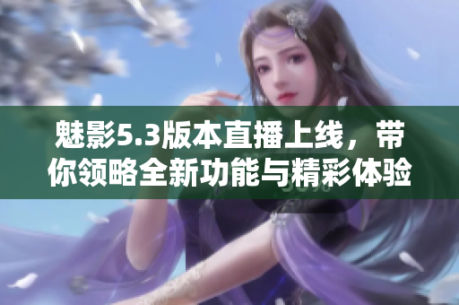 魅影5.3版本直播上线，带你领略全新功能与精彩体验