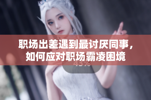 职场出差遇到最讨厌同事，如何应对职场霸凌困境