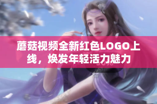 蘑菇视频全新红色LOGO上线，焕发年轻活力魅力
