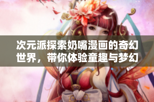 次元派探索奶嘴漫画的奇幻世界，带你体验童趣与梦幻的结合