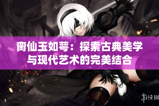 脔仙玉如萼：探索古典美学与现代艺术的完美结合