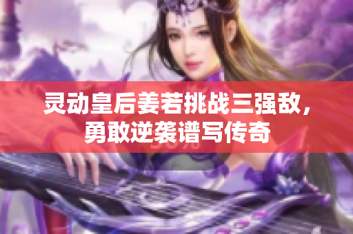 灵动皇后姜若挑战三强敌，勇敢逆袭谱写传奇
