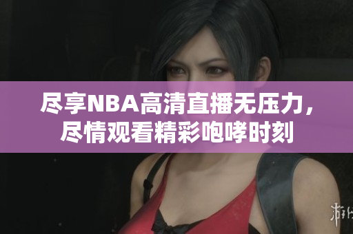 尽享NBA高清直播无压力，尽情观看精彩咆哮时刻