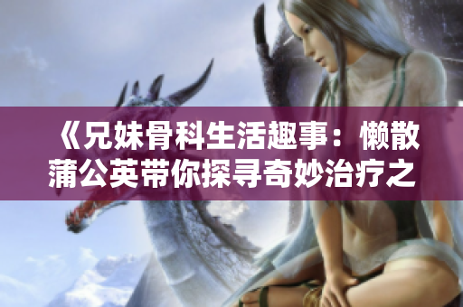 《兄妹骨科生活趣事：懒散蒲公英带你探寻奇妙治疗之旅》