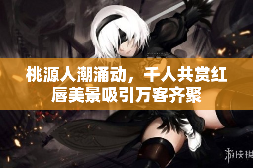 桃源人潮涌动，千人共赏红唇美景吸引万客齐聚