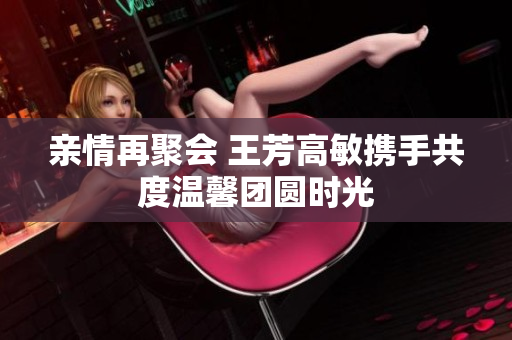 亲情再聚会 王芳高敏携手共度温馨团圆时光