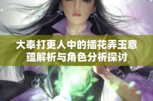 大奉打更人中的插花弄玉意蕴解析与角色分析探讨