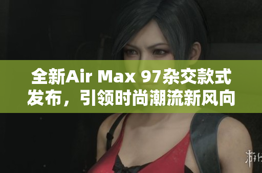 全新Air Max 97杂交款式发布，引领时尚潮流新风向