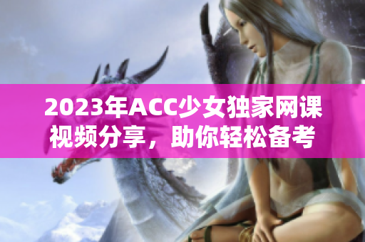 2023年ACC少女独家网课视频分享，助你轻松备考