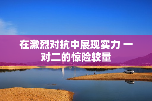 在激烈对抗中展现实力 一对二的惊险较量