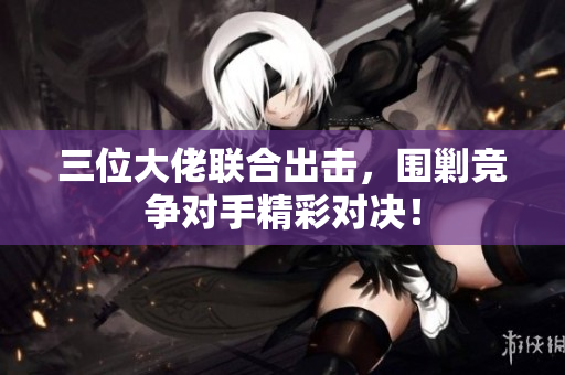 三位大佬联合出击，围剿竞争对手精彩对决！