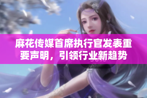 麻花传媒首席执行官发表重要声明，引领行业新趋势