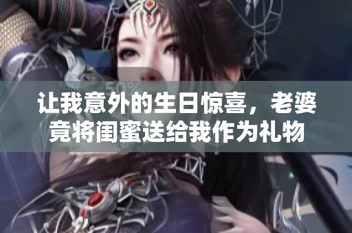 让我意外的生日惊喜，老婆竟将闺蜜送给我作为礼物