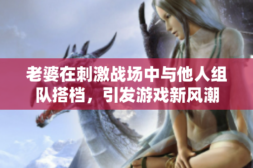 老婆在刺激战场中与他人组队搭档，引发游戏新风潮
