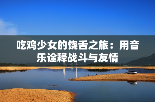 吃鸡少女的饶舌之旅：用音乐诠释战斗与友情