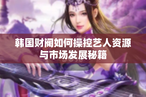 韩国财阀如何操控艺人资源与市场发展秘籍