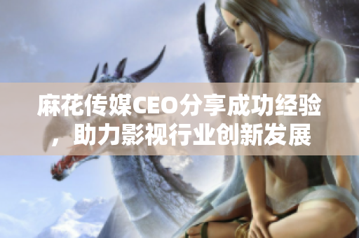 麻花传媒CEO分享成功经验，助力影视行业创新发展