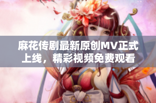 麻花传剧最新原创MV正式上线，精彩视频免费观看