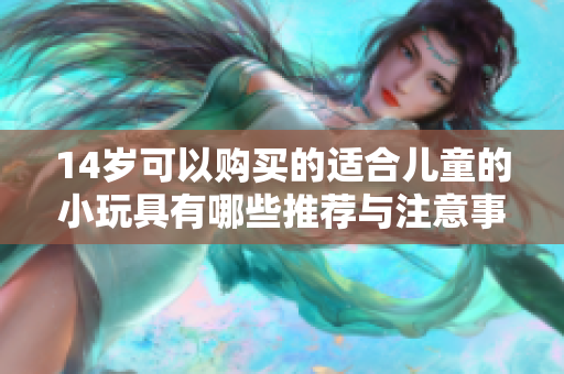 14岁可以购买的适合儿童的小玩具有哪些推荐与注意事项