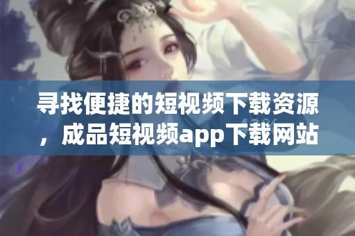 寻找便捷的短视频下载资源，成品短视频app下载网站推荐