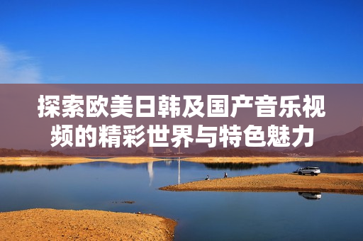 探索欧美日韩及国产音乐视频的精彩世界与特色魅力