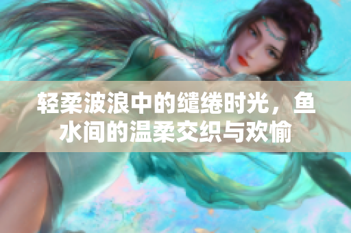 轻柔波浪中的缱绻时光，鱼水间的温柔交织与欢愉
