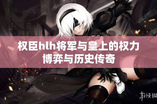 权臣hlh将军与皇上的权力博弈与历史传奇