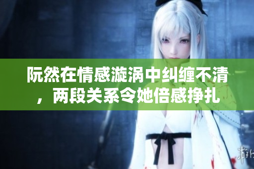 阮然在情感漩涡中纠缠不清，两段关系令她倍感挣扎