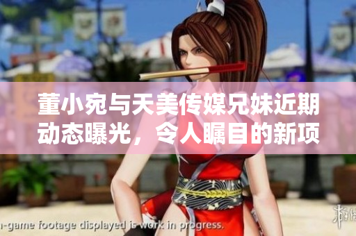 董小宛与天美传媒兄妹近期动态曝光，令人瞩目的新项目揭秘
