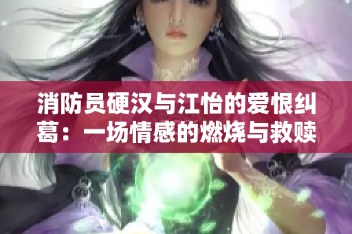 消防员硬汉与江怡的爱恨纠葛：一场情感的燃烧与救赎