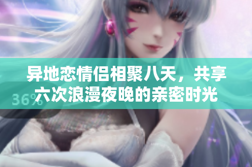 异地恋情侣相聚八天，共享六次浪漫夜晚的亲密时光
