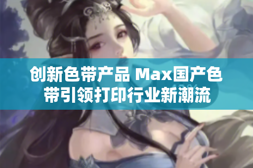 创新色带产品 Max国产色带引领打印行业新潮流