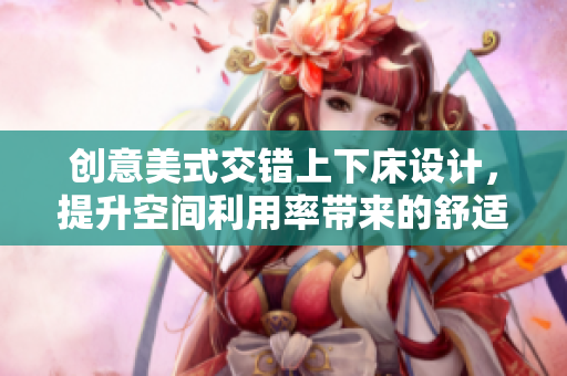 创意美式交错上下床设计，提升空间利用率带来的舒适体验