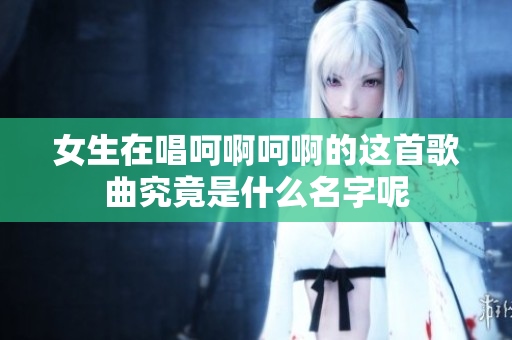 女生在唱呵啊呵啊的这首歌曲究竟是什么名字呢