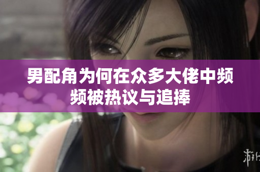 男配角为何在众多大佬中频频被热议与追捧