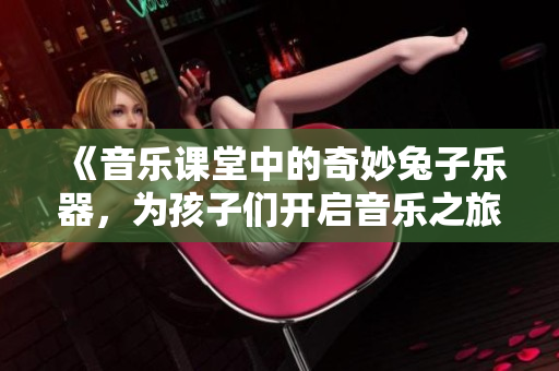 《音乐课堂中的奇妙兔子乐器，为孩子们开启音乐之旅》