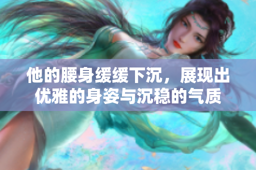 他的腰身缓缓下沉，展现出优雅的身姿与沉稳的气质