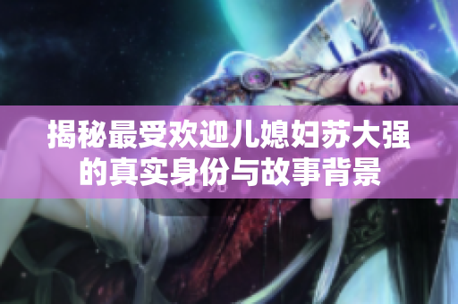 揭秘最受欢迎儿媳妇苏大强的真实身份与故事背景