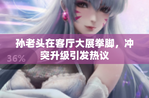 孙老头在客厅大展拳脚，冲突升级引发热议