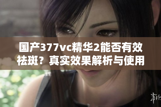 国产377vc精华2能否有效祛斑？真实效果解析与使用指南