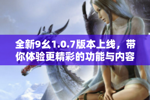 全新9幺1.0.7版本上线，带你体验更精彩的功能与内容