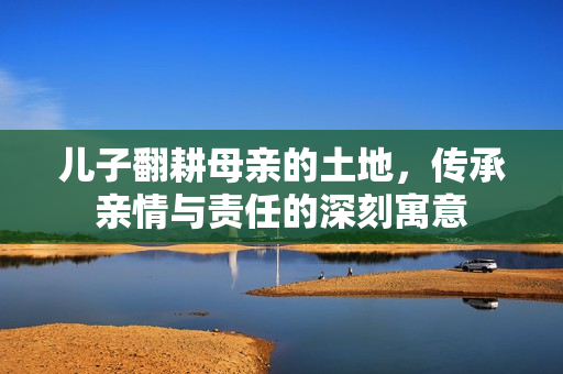 儿子翻耕母亲的土地，传承亲情与责任的深刻寓意
