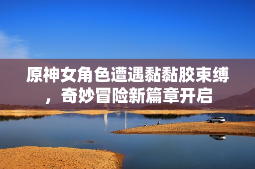 原神女角色遭遇黏黏胶束缚，奇妙冒险新篇章开启